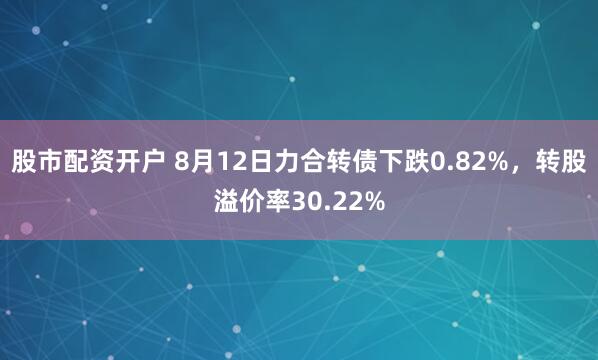 股市配资开户 8月12日力合转债下跌0.82%，转股溢价率30.22%