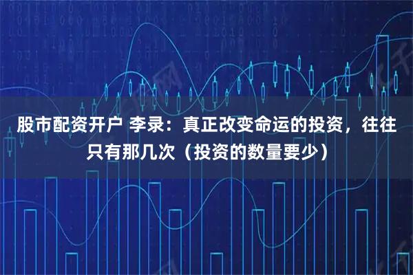 股市配资开户 李录：真正改变命运的投资，往往只有那几次（投资的数量要少）