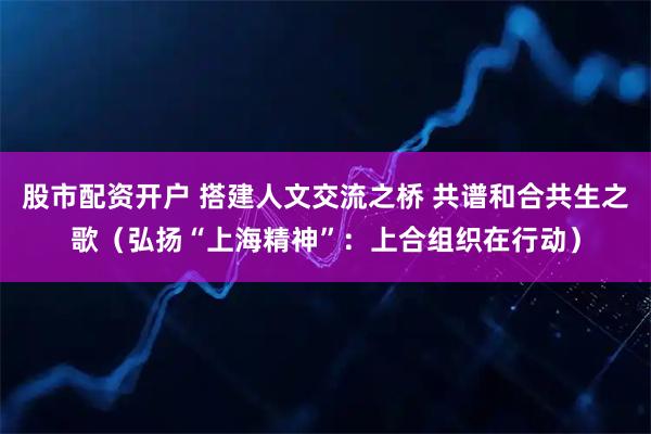 股市配资开户 搭建人文交流之桥 共谱和合共生之歌（弘扬“上海精神”：上合组织在行动）