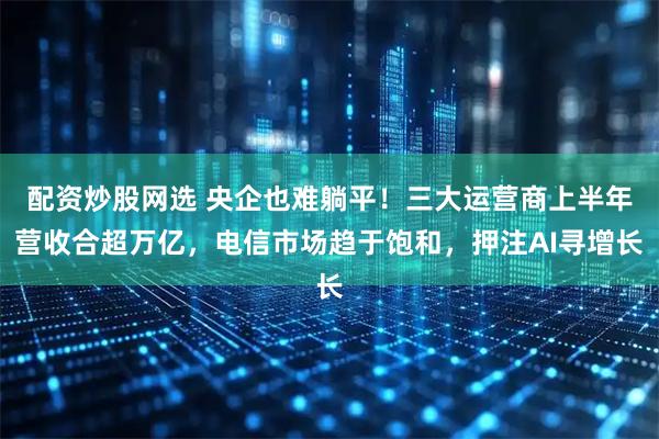 配资炒股网选 央企也难躺平！三大运营商上半年营收合超万亿，电信市场趋于饱和，押注AI寻增长
