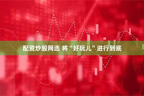 配资炒股网选 将“好玩儿”进行到底
