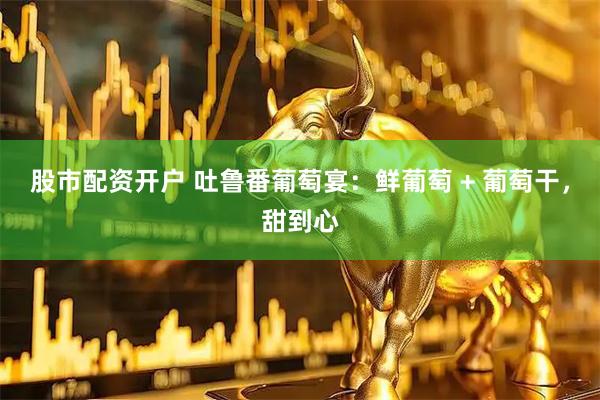 股市配资开户 吐鲁番葡萄宴：鲜葡萄 + 葡萄干，甜到心