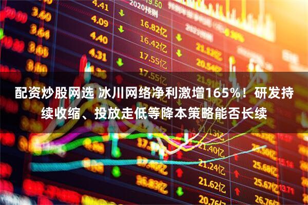 配资炒股网选 冰川网络净利激增165%！研发持续收缩、投放走低等降本策略能否长续