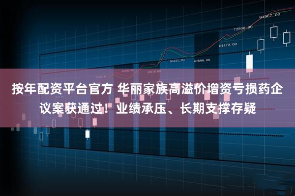 按年配资平台官方 华丽家族高溢价增资亏损药企议案获通过！业绩承压、长期支撑存疑