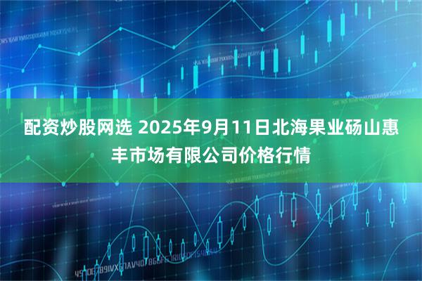 配资炒股网选 2025年9月11日北海果业砀山惠丰市场有限公司价格行情