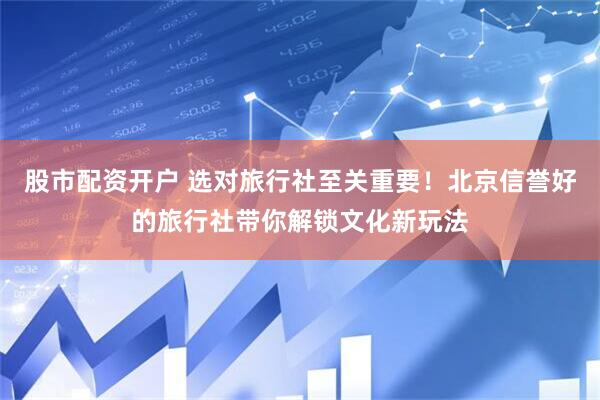 股市配资开户 选对旅行社至关重要！北京信誉好的旅行社带你解锁文化新玩法