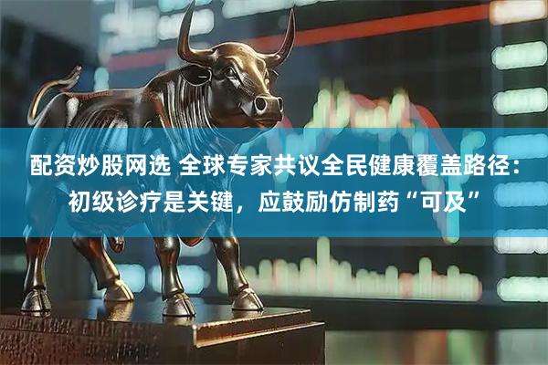 配资炒股网选 全球专家共议全民健康覆盖路径：初级诊疗是关键，应鼓励仿制药“可及”