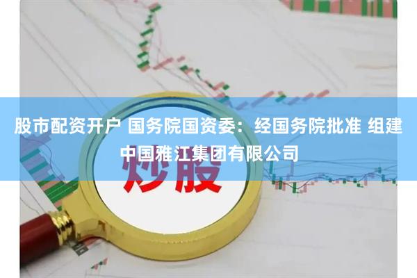 股市配资开户 国务院国资委：经国务院批准 组建中国雅江集团有限公司