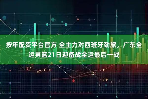 按年配资平台官方 全主力对西班牙劲旅，广东全运男篮21日迎备战全运最后一战