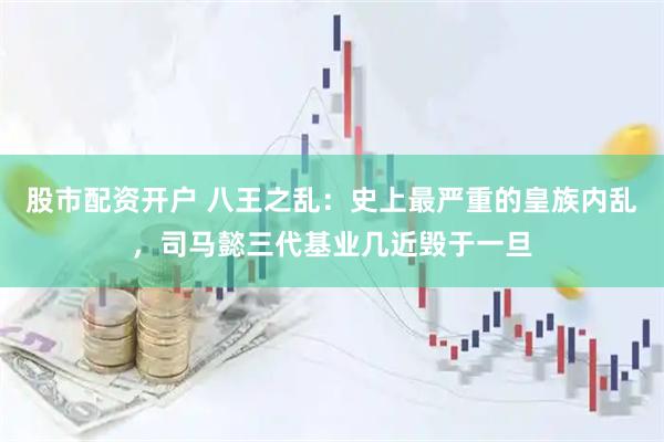 股市配资开户 八王之乱：史上最严重的皇族内乱，司马懿三代基业几近毁于一旦