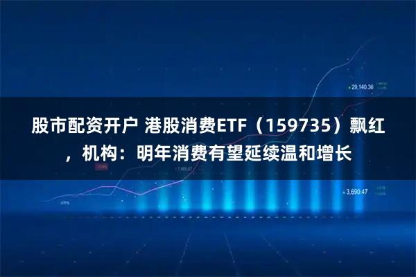 股市配资开户 港股消费ETF（159735）飘红，机构：明年消费有望延续温和增长