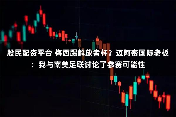 股民配资平台 梅西踢解放者杯？迈阿密国际老板：我与南美足联讨论了参赛可能性