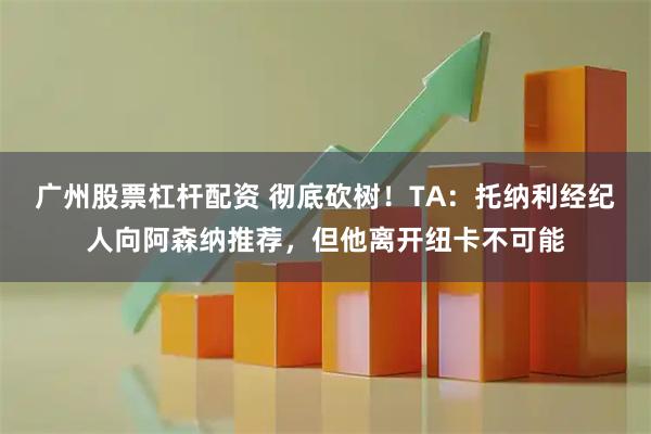 广州股票杠杆配资 彻底砍树！TA：托纳利经纪人向阿森纳推荐，但他离开纽卡不可能