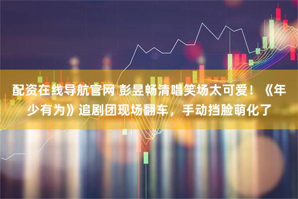 配资在线导航官网 彭昱畅清唱笑场太可爱！《年少有为》追剧团现场翻车，手动挡脸萌化了