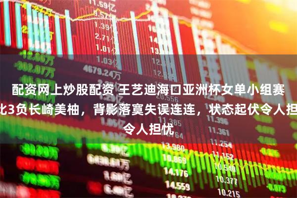 配资网上炒股配资 王艺迪海口亚洲杯女单小组赛1比3负长崎美柚，背影落寞失误连连，状态起伏令人担忧