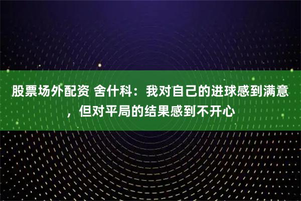 股票场外配资 舍什科：我对自己的进球感到满意，但对平局的结果感到不开心