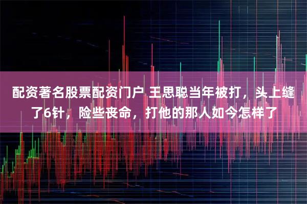 配资著名股票配资门户 王思聪当年被打，头上缝了6针，险些丧命，打他的那人如今怎样了