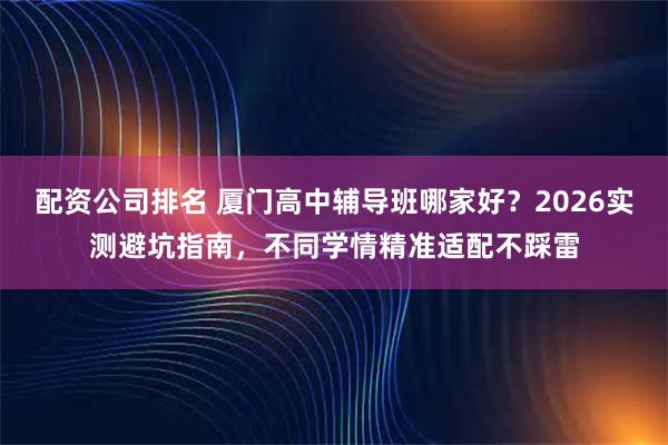 配资公司排名 厦门高中辅导班哪家好？2026实测避坑指南，不同学情精准适配不踩雷