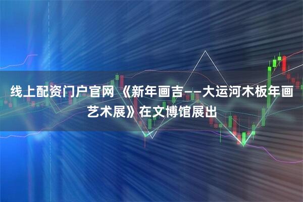 线上配资门户官网 《新年画吉——大运河木板年画艺术展》在文博馆展出