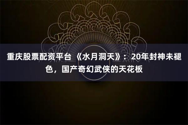 重庆股票配资平台 《水月洞天》：20年封神未褪色，国产奇幻武侠的天花板