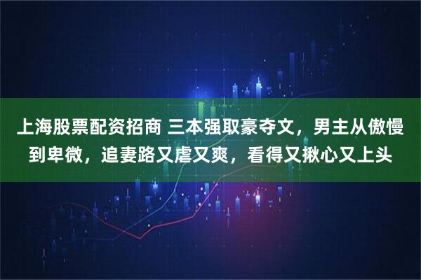 上海股票配资招商 三本强取豪夺文，男主从傲慢到卑微，追妻路又虐又爽，看得又揪心又上头