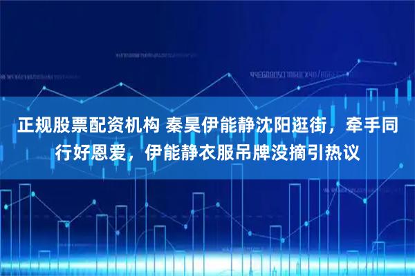 正规股票配资机构 秦昊伊能静沈阳逛街，牵手同行好恩爱，伊能静衣服吊牌没摘引热议