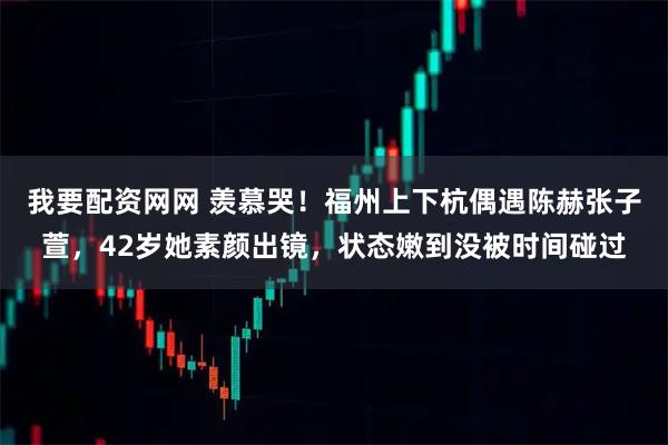 我要配资网网 羡慕哭！福州上下杭偶遇陈赫张子萱，42岁她素颜出镜，状态嫩到没被时间碰过