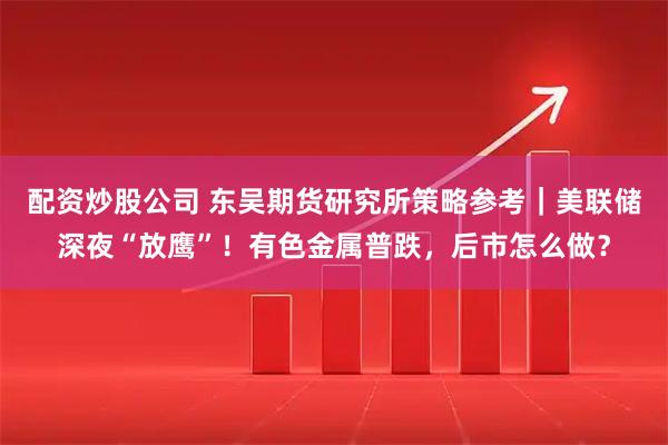 配资炒股公司 东吴期货研究所策略参考｜美联储深夜“放鹰”！有色金属普跌，后市怎么做？