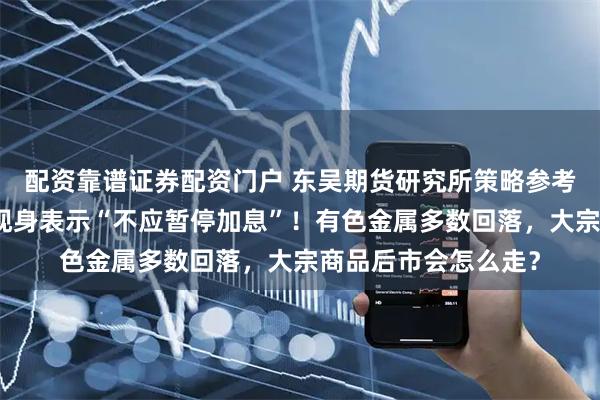 配资靠谱证券配资门户 东吴期货研究所策略参考｜美联储最大鹰派现身表示“不应暂停加息”！有色金属多数回落，大宗商品后市会怎么走？