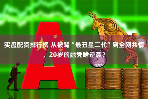 实盘配资排行榜 从被骂“最丑星二代”到全网共情，20岁的她凭啥逆袭？
