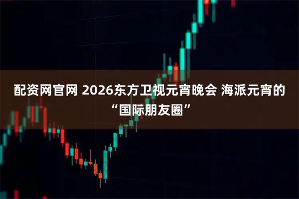 配资网官网 2026东方卫视元宵晚会 海派元宵的“国际朋友圈”