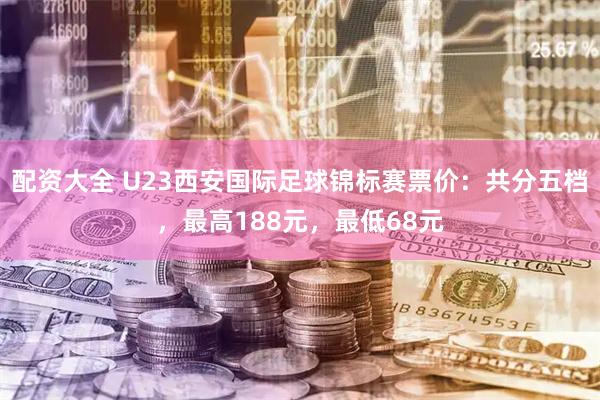 配资大全 U23西安国际足球锦标赛票价：共分五档，最高188元，最低68元