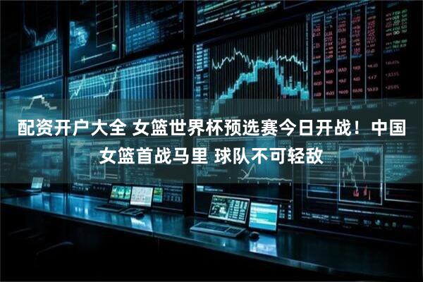 配资开户大全 女篮世界杯预选赛今日开战！中国女篮首战马里 球队不可轻敌