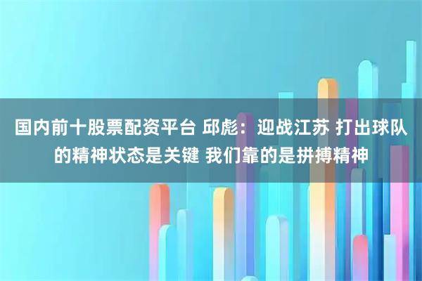 国内前十股票配资平台 邱彪：迎战江苏 打出球队的精神状态是关键 我们靠的是拼搏精神