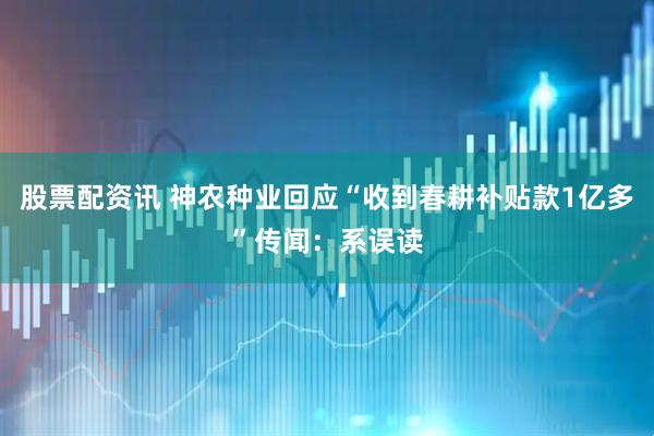 股票配资讯 神农种业回应“收到春耕补贴款1亿多”传闻：系误读