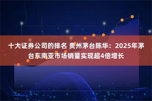 十大证券公司的排名 贵州茅台陈华：2025年茅台东南亚市场销量实现超4倍增长
