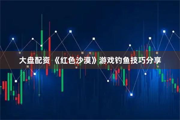 大盘配资 《红色沙漠》游戏钓鱼技巧分享