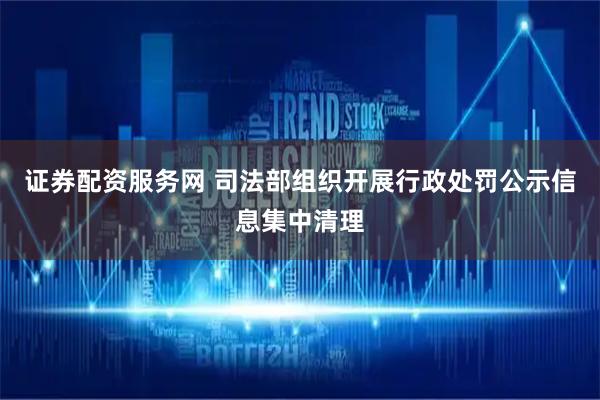证券配资服务网 司法部组织开展行政处罚公示信息集中清理