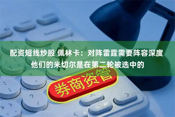 配资短线炒股 佩林卡：对阵雷霆需要阵容深度 他们的米切尔是在第二轮被选中的