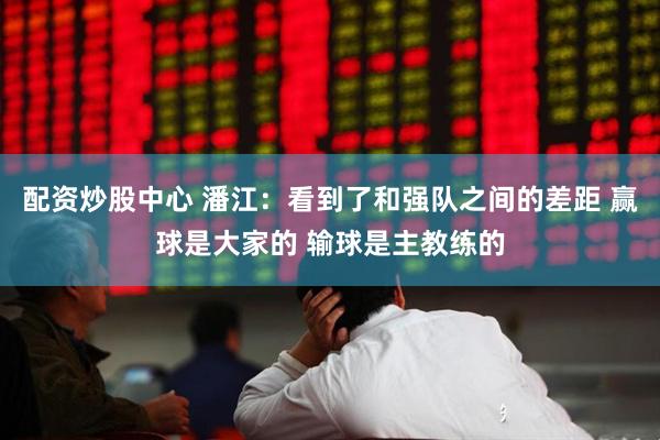 配资炒股中心 潘江：看到了和强队之间的差距 赢球是大家的 输球是主教练的