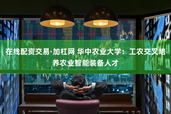 在线配资交易·加杠网 华中农业大学：工农交叉培养农业智能装备人才