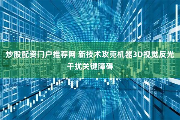 炒股配资门户推荐网 新技术攻克机器3D视觉反光干扰关键障碍