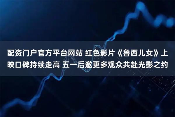 配资门户官方平台网站 红色影片《鲁西儿女》上映口碑持续走高 五一后邀更多观众共赴光影之约