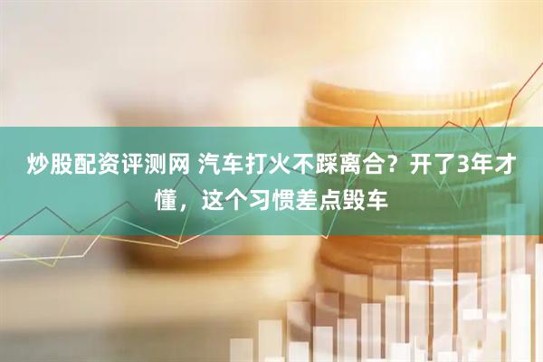 炒股配资评测网 汽车打火不踩离合？开了3年才懂，这个习惯差点毁车