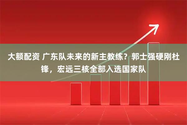大额配资 广东队未来的新主教练？郭士强硬刚杜锋，宏远三核全部入选国家队