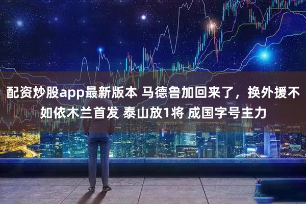 配资炒股app最新版本 马德鲁加回来了，换外援不如依木兰首发 泰山放1将 成国字号主力
