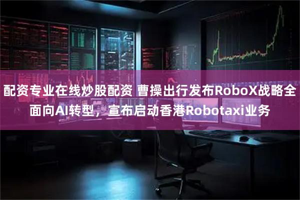 配资专业在线炒股配资 曹操出行发布RoboX战略全面向AI转型，宣布启动香港Robotaxi业务