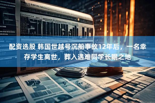 配资选股 韩国世越号沉船事故12年后，一名幸存学生离世，葬入遇难同学长眠之地