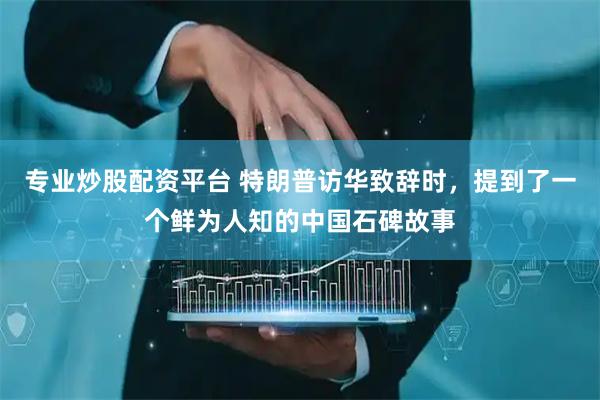 专业炒股配资平台 特朗普访华致辞时，提到了一个鲜为人知的中国石碑故事