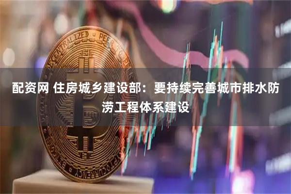 配资网 住房城乡建设部：要持续完善城市排水防涝工程体系建设